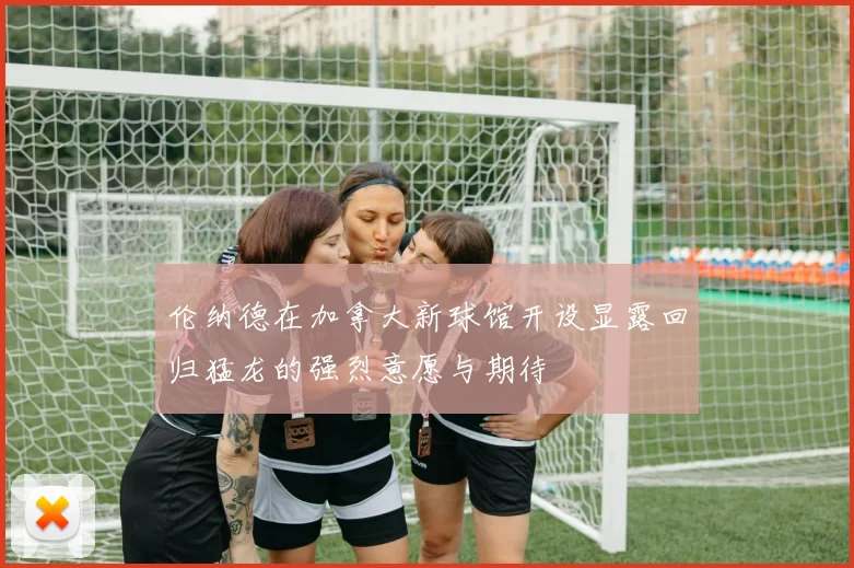 伦纳德在加拿大新球馆开设显露回归猛龙的强烈意愿与期待