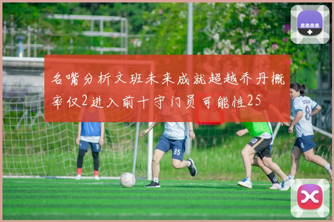名嘴分析文班未来成就超越乔丹概率仅2进入前十守门员可能性25