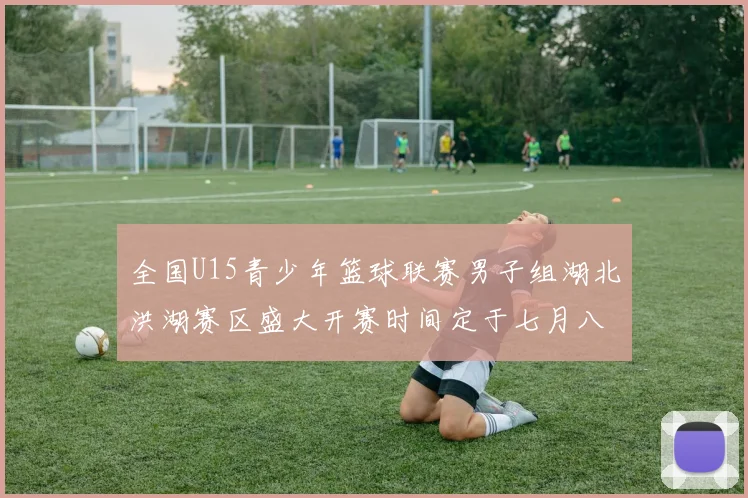 全国U15青少年篮球联赛男子组湖北洪湖赛区盛大开赛时间定于七月八日至十三日