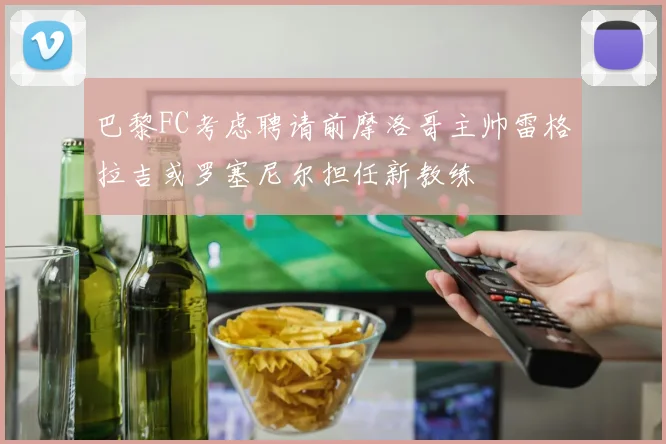 巴黎FC考虑聘请前摩洛哥主帅雷格拉吉或罗塞尼尔担任新教练