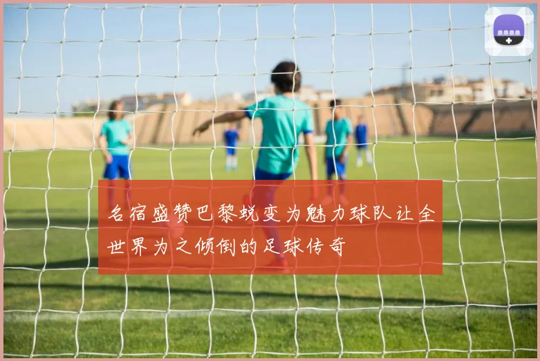 名宿盛赞巴黎蜕变为魅力球队让全世界为之倾倒的足球传奇