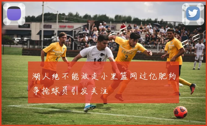 湖人绝不能放走小里篮网过亿肥约争抢球员引发关注