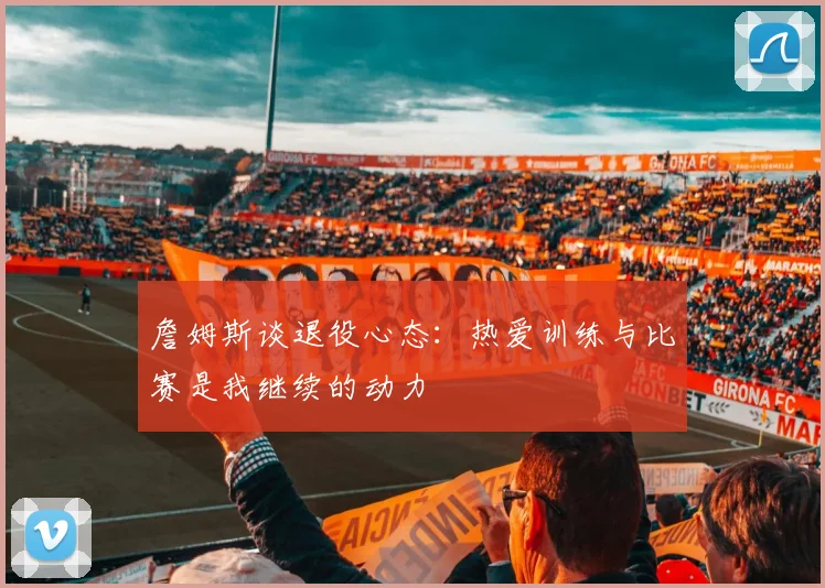 詹姆斯谈退役心态：热爱训练与比赛是我继续的动力