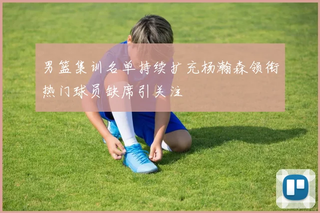 男篮集训名单持续扩充杨瀚森领衔热门球员缺席引关注