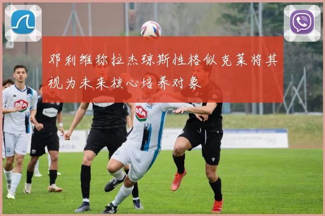 邓利维称拉杰琼斯性格似克莱将其视为未来核心培养对象
