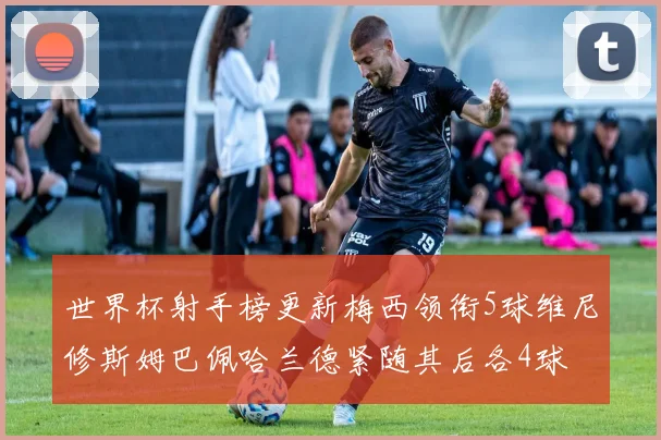 世界杯射手榜更新梅西领衔5球维尼修斯姆巴佩哈兰德紧随其后各4球
