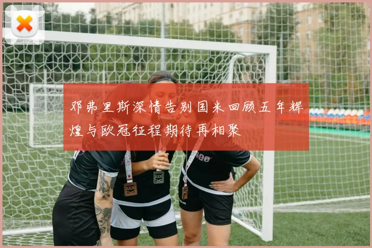 邓弗里斯深情告别国米回顾五年辉煌与欧冠征程期待再相聚