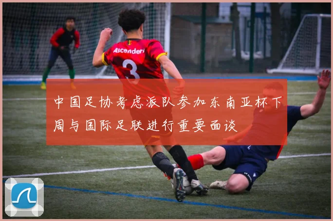 中国足协考虑派队参加东南亚杯下周与国际足联进行重要面谈
