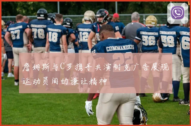 詹姆斯与C罗携手共演耐克广告展现运动员间的谦让精神