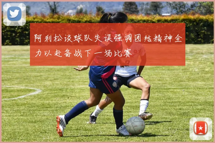 阿利松谈球队失误强调团结精神全力以赴备战下一场比赛