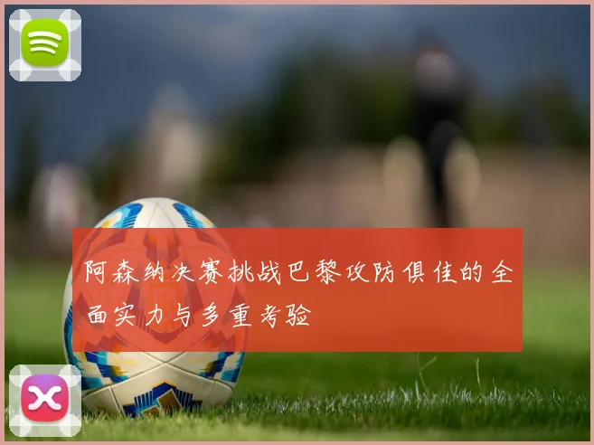 阿森纳决赛挑战巴黎攻防俱佳的全面实力与多重考验